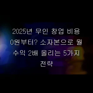 무인 창업 비용 0원부터? 소자본으로 월 수익 2배 올리는 5가지 전략